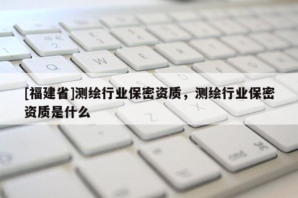 [福建省]測(cè)繪行業(yè)保密資質(zhì)，測(cè)繪行業(yè)保密資質(zhì)是什么