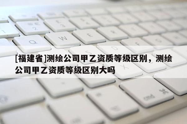 [福建省]測(cè)繪公司甲乙資質(zhì)等級(jí)區(qū)別，測(cè)繪公司甲乙資質(zhì)等級(jí)區(qū)別大嗎