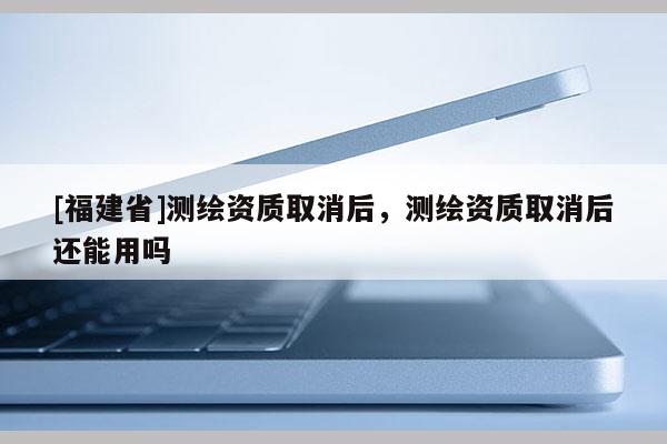 [福建省]測(cè)繪資質(zhì)取消后，測(cè)繪資質(zhì)取消后還能用嗎