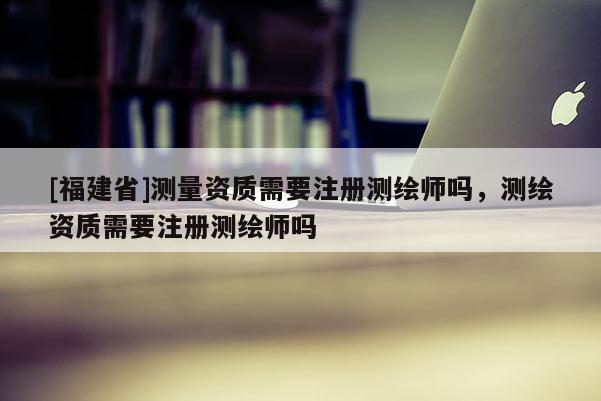 [福建省]測量資質(zhì)需要注冊測繪師嗎，測繪資質(zhì)需要注冊測繪師嗎