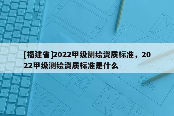 [福建省]2022甲級測繪資質(zhì)標準，2022甲級測繪資質(zhì)標準是什么