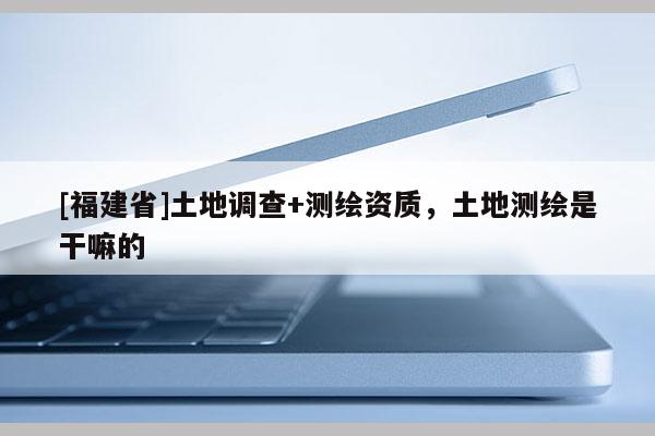 [福建省]土地調(diào)查+測繪資質(zhì)，土地測繪是干嘛的