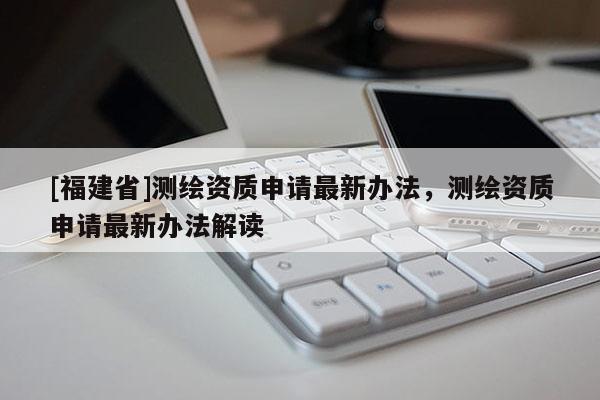 [福建省]測(cè)繪資質(zhì)申請(qǐng)最新辦法，測(cè)繪資質(zhì)申請(qǐng)最新辦法解讀