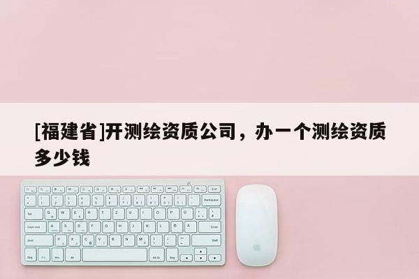 [福建省]開測繪資質(zhì)公司，辦一個測繪資質(zhì)多少錢