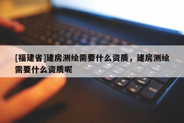 [福建省]建房測(cè)繪需要什么資質(zhì)，建房測(cè)繪需要什么資質(zhì)呢