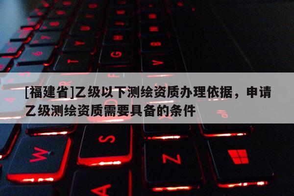 [福建省]乙級以下測繪資質(zhì)辦理依據(jù)，申請乙級測繪資質(zhì)需要具備的條件