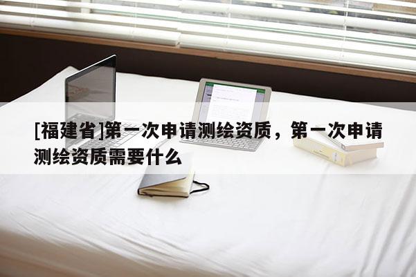 [福建省]第一次申請(qǐng)測(cè)繪資質(zhì)，第一次申請(qǐng)測(cè)繪資質(zhì)需要什么