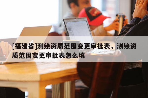 [福建省]測繪資質(zhì)范圍變更審批表，測繪資質(zhì)范圍變更審批表怎么填