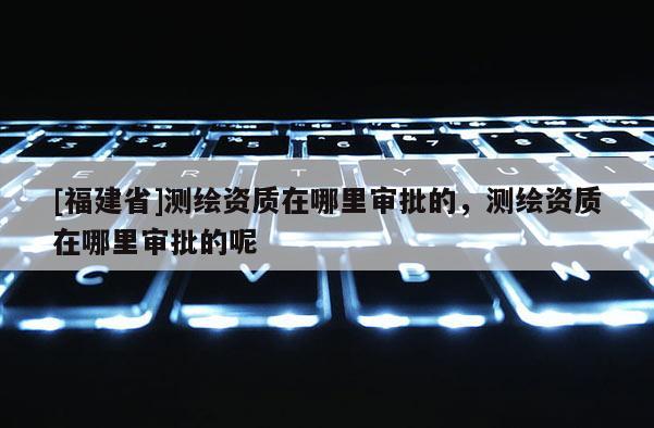 [福建省]測(cè)繪資質(zhì)在哪里審批的，測(cè)繪資質(zhì)在哪里審批的呢