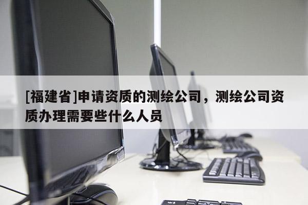 [福建省]申請(qǐng)資質(zhì)的測(cè)繪公司，測(cè)繪公司資質(zhì)辦理需要些什么人員