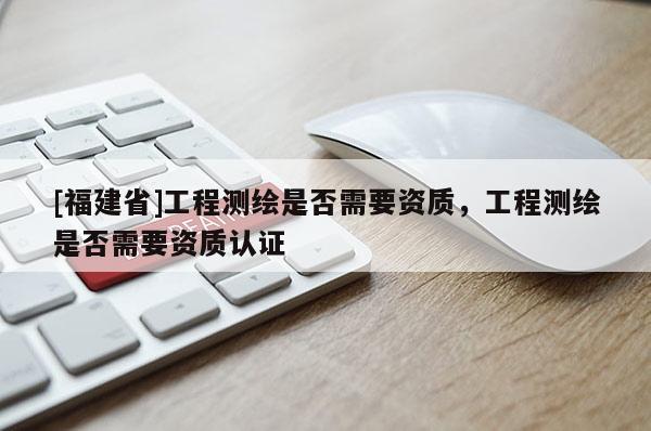 [福建省]工程測繪是否需要資質(zhì)，工程測繪是否需要資質(zhì)認(rèn)證