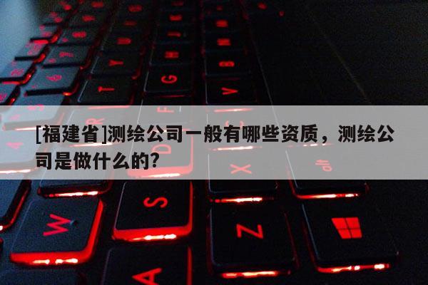 [福建省]測繪公司一般有哪些資質(zhì)，測繪公司是做什么的?