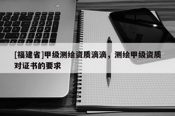 [福建省]甲級測繪資質(zhì)滴滴，測繪甲級資質(zhì)對證書的要求