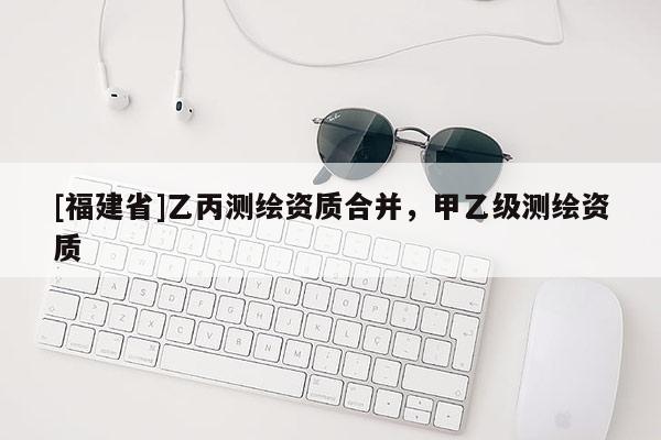 [福建省]乙丙測繪資質(zhì)合并，甲乙級(jí)測繪資質(zhì)