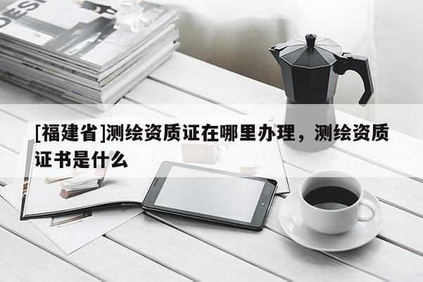 [福建省]測繪資質(zhì)證在哪里辦理，測繪資質(zhì)證書是什么
