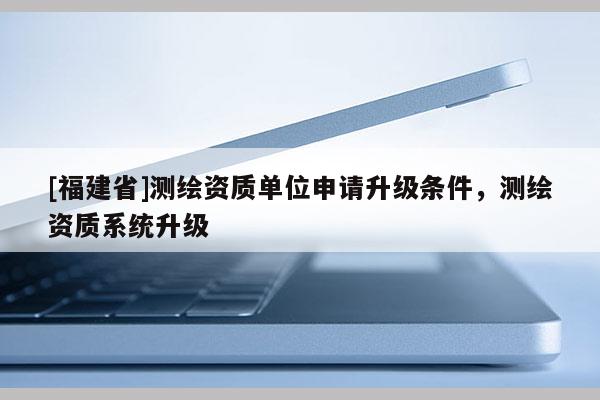 [福建省]測(cè)繪資質(zhì)單位申請(qǐng)升級(jí)條件，測(cè)繪資質(zhì)系統(tǒng)升級(jí)
