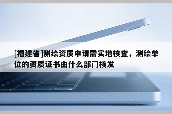 [福建省]測繪資質(zhì)申請需實(shí)地核查，測繪單位的資質(zhì)證書由什么部門核發(fā)