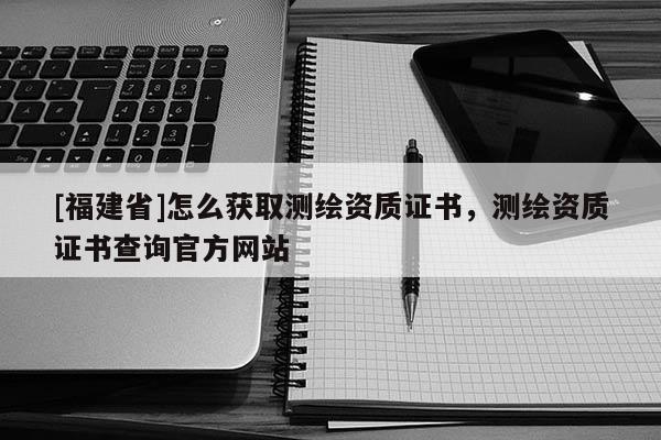 [福建省]怎么獲取測(cè)繪資質(zhì)證書，測(cè)繪資質(zhì)證書查詢官方網(wǎng)站