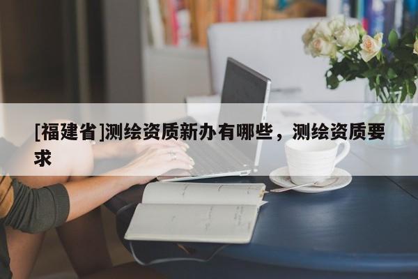 [福建省]測繪資質(zhì)新辦有哪些，測繪資質(zhì)要求