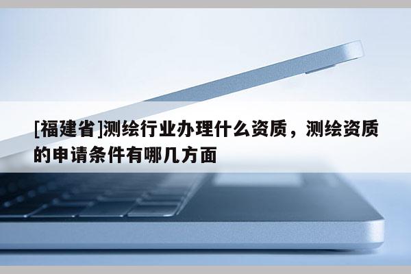 [福建省]測繪行業(yè)辦理什么資質(zhì)，測繪資質(zhì)的申請條件有哪幾方面