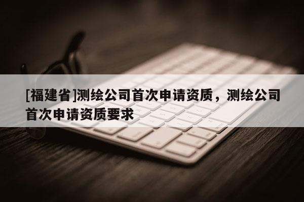 [福建省]測繪公司首次申請資質(zhì)，測繪公司首次申請資質(zhì)要求