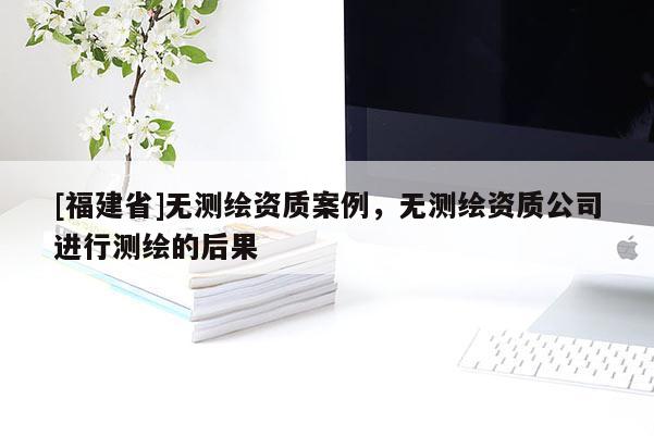 [福建省]無測繪資質(zhì)案例，無測繪資質(zhì)公司進(jìn)行測繪的后果