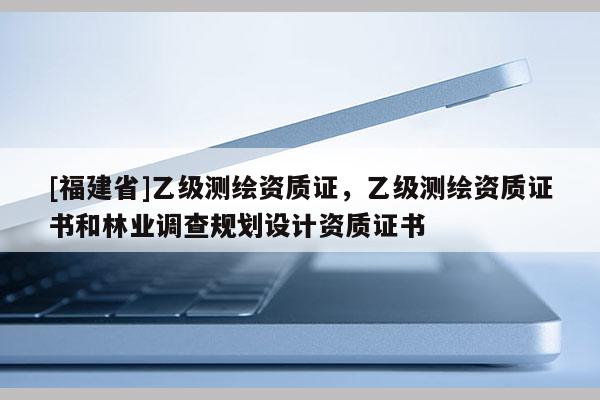 [福建省]乙級測繪資質(zhì)證，乙級測繪資質(zhì)證書和林業(yè)調(diào)查規(guī)劃設(shè)計(jì)資質(zhì)證書