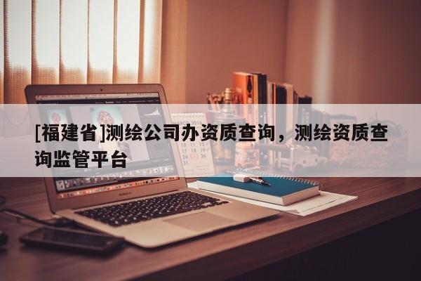 [福建省]測(cè)繪公司辦資質(zhì)查詢，測(cè)繪資質(zhì)查詢監(jiān)管平臺(tái)