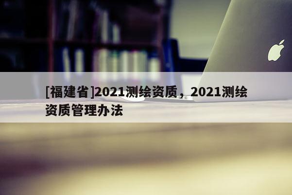 [福建省]2021測繪資質(zhì)，2021測繪資質(zhì)管理辦法