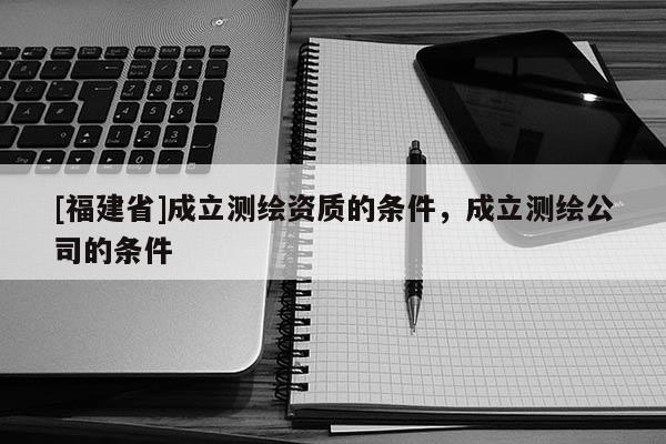 [福建省]成立測繪資質(zhì)的條件，成立測繪公司的條件