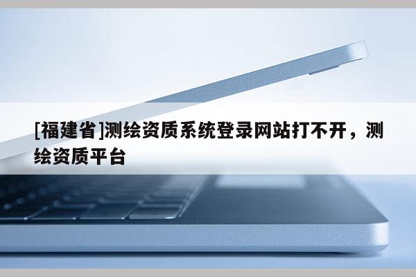 [福建省]測(cè)繪資質(zhì)系統(tǒng)登錄網(wǎng)站打不開(kāi)，測(cè)繪資質(zhì)平臺(tái)