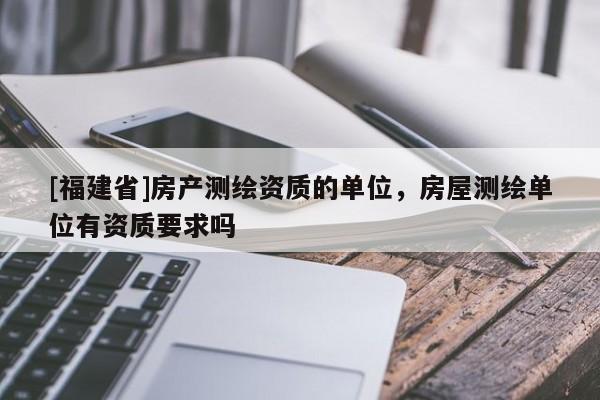 [福建省]房產(chǎn)測繪資質(zhì)的單位，房屋測繪單位有資質(zhì)要求嗎