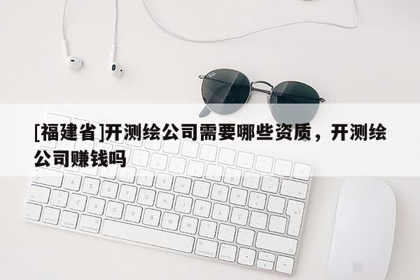 [福建省]開(kāi)測(cè)繪公司需要哪些資質(zhì)，開(kāi)測(cè)繪公司賺錢(qián)嗎