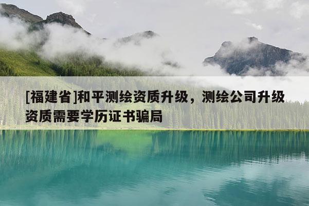 [福建省]和平測繪資質(zhì)升級，測繪公司升級資質(zhì)需要學(xué)歷證書騙局