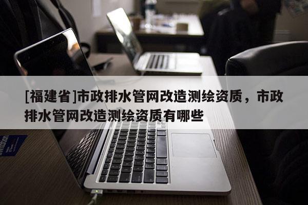 [福建省]市政排水管網(wǎng)改造測繪資質(zhì)，市政排水管網(wǎng)改造測繪資質(zhì)有哪些
