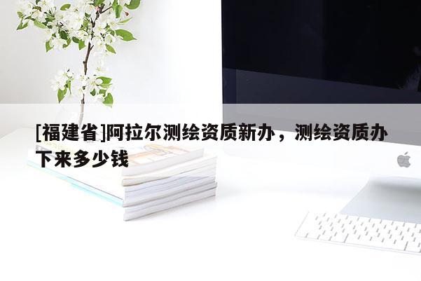 [福建省]阿拉爾測(cè)繪資質(zhì)新辦，測(cè)繪資質(zhì)辦下來(lái)多少錢(qián)