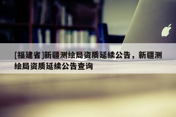 [福建省]新疆測(cè)繪局資質(zhì)延續(xù)公告，新疆測(cè)繪局資質(zhì)延續(xù)公告查詢