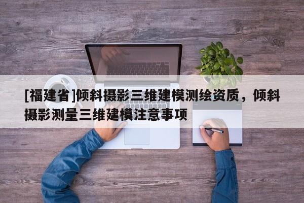 [福建省]傾斜攝影三維建模測繪資質(zhì)，傾斜攝影測量三維建模注意事項(xiàng)