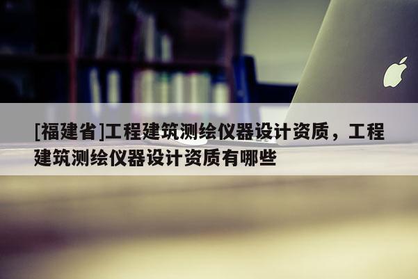 [福建省]工程建筑測(cè)繪儀器設(shè)計(jì)資質(zhì)，工程建筑測(cè)繪儀器設(shè)計(jì)資質(zhì)有哪些