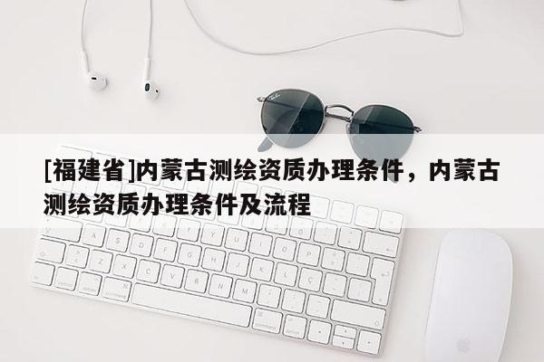 [福建省]內(nèi)蒙古測(cè)繪資質(zhì)辦理?xiàng)l件，內(nèi)蒙古測(cè)繪資質(zhì)辦理?xiàng)l件及流程