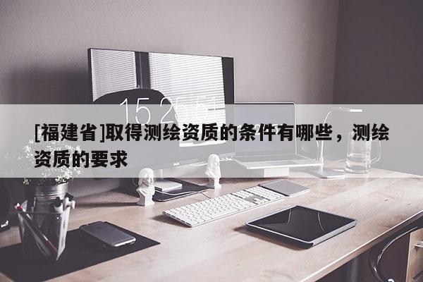 [福建省]取得測(cè)繪資質(zhì)的條件有哪些，測(cè)繪資質(zhì)的要求