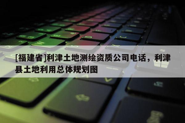 [福建省]利津土地測繪資質(zhì)公司電話，利津縣土地利用總體規(guī)劃圖