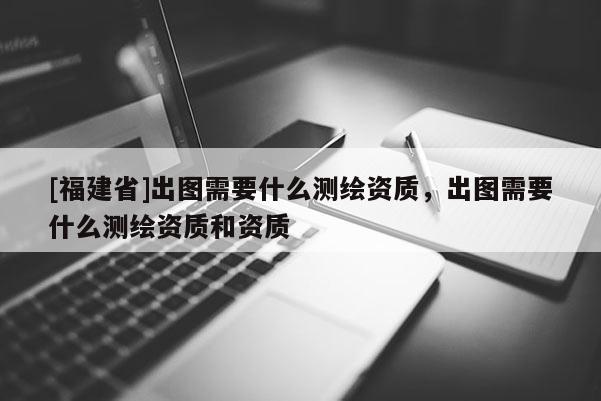 [福建省]出圖需要什么測(cè)繪資質(zhì)，出圖需要什么測(cè)繪資質(zhì)和資質(zhì)
