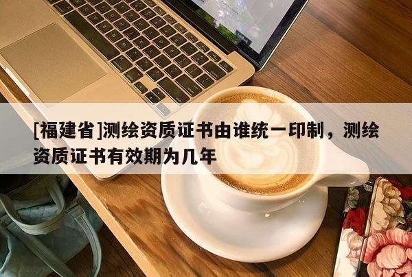 [福建省]測繪資質(zhì)證書由誰統(tǒng)一印制，測繪資質(zhì)證書有效期為幾年
