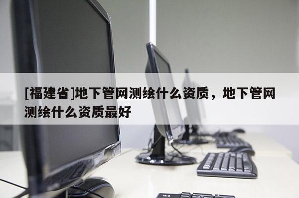 [福建省]地下管網(wǎng)測(cè)繪什么資質(zhì)，地下管網(wǎng)測(cè)繪什么資質(zhì)最好