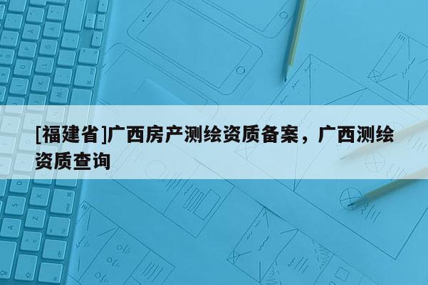 [福建省]廣西房產(chǎn)測繪資質(zhì)備案，廣西測繪資質(zhì)查詢