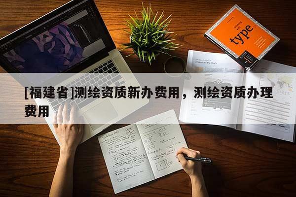 [福建省]測繪資質(zhì)新辦費用，測繪資質(zhì)辦理費用