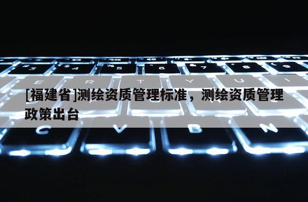 [福建省]測繪資質(zhì)管理標(biāo)準(zhǔn)，測繪資質(zhì)管理政策出臺