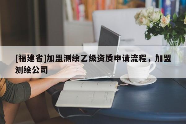 [福建省]加盟測繪乙級資質(zhì)申請流程，加盟測繪公司