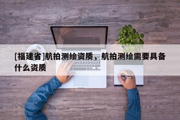 [福建省]航拍測繪資質(zhì)，航拍測繪需要具備什么資質(zhì)